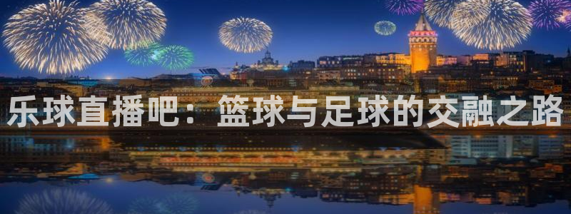 玩球直播官网app：乐球直播吧：篮球与足球的交融之路
